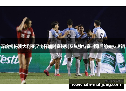 深度揭秘澳大利亚足协杯加时赛规则及其独特赛制背后的竞技逻辑