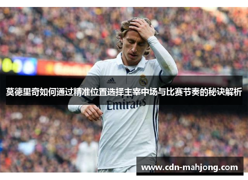 莫德里奇如何通过精准位置选择主宰中场与比赛节奏的秘诀解析