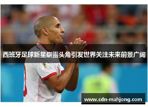 西班牙足球新星崭露头角引发世界关注未来前景广阔 西班牙足球新星崭露头角引发世界关注未来前景广阔