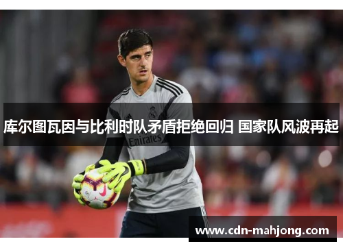 库尔图瓦因与比利时队矛盾拒绝回归 国家队风波再起 库尔图瓦因与比利时队矛盾拒绝回归 国家队风波再起