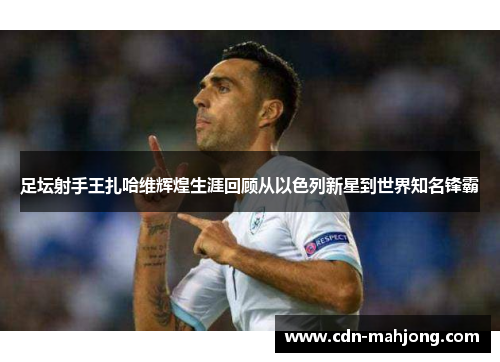 足坛射手王扎哈维辉煌生涯回顾从以色列新星到世界知名锋霸